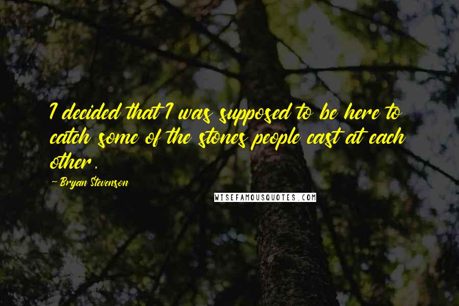 Bryan Stevenson Quotes: I decided that I was supposed to be here to catch some of the stones people cast at each other.
