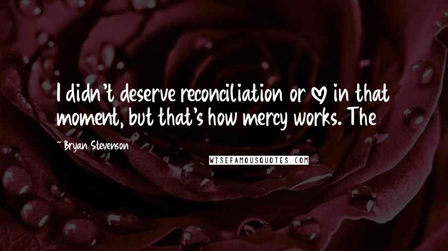 Bryan Stevenson Quotes: I didn't deserve reconciliation or love in that moment, but that's how mercy works. The