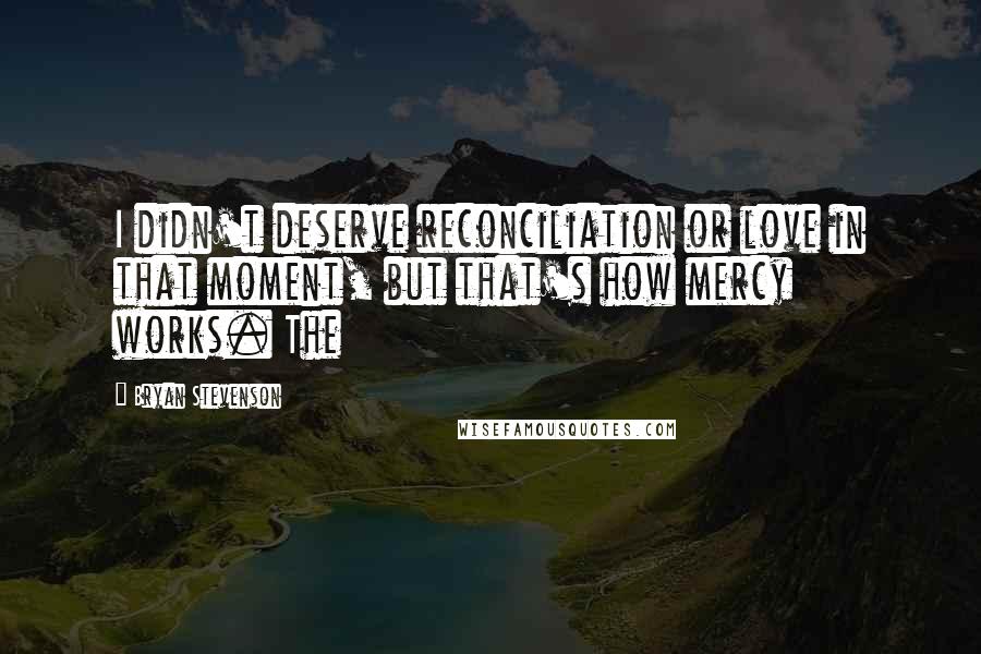 Bryan Stevenson Quotes: I didn't deserve reconciliation or love in that moment, but that's how mercy works. The