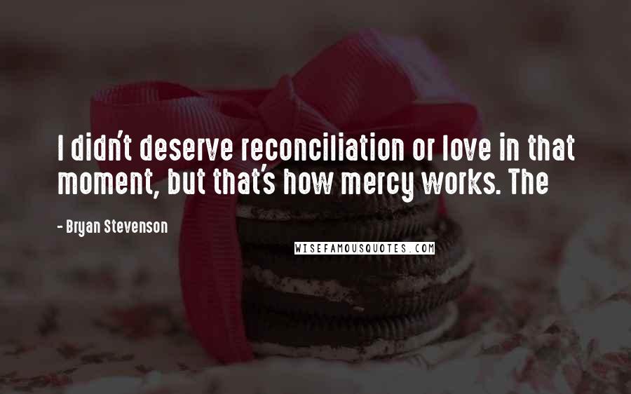 Bryan Stevenson Quotes: I didn't deserve reconciliation or love in that moment, but that's how mercy works. The