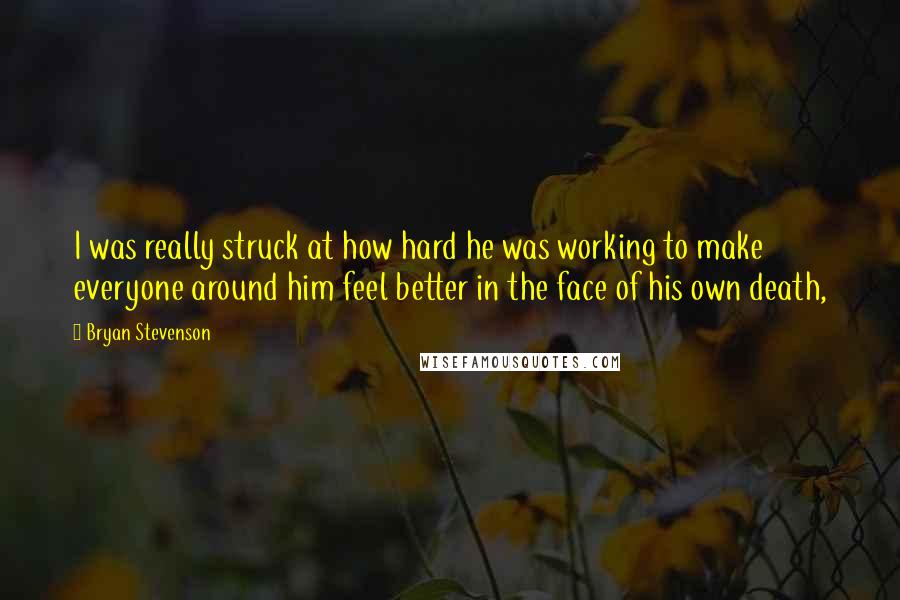 Bryan Stevenson Quotes: I was really struck at how hard he was working to make everyone around him feel better in the face of his own death,