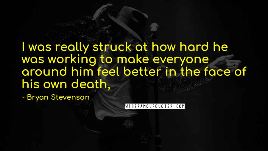 Bryan Stevenson Quotes: I was really struck at how hard he was working to make everyone around him feel better in the face of his own death,