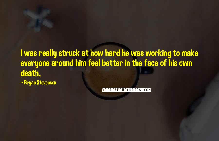 Bryan Stevenson Quotes: I was really struck at how hard he was working to make everyone around him feel better in the face of his own death,