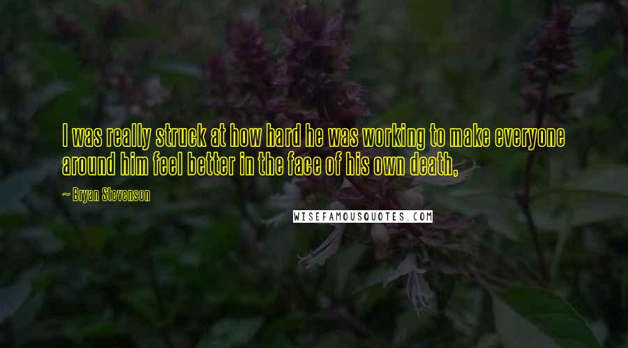 Bryan Stevenson Quotes: I was really struck at how hard he was working to make everyone around him feel better in the face of his own death,