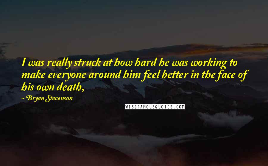 Bryan Stevenson Quotes: I was really struck at how hard he was working to make everyone around him feel better in the face of his own death,