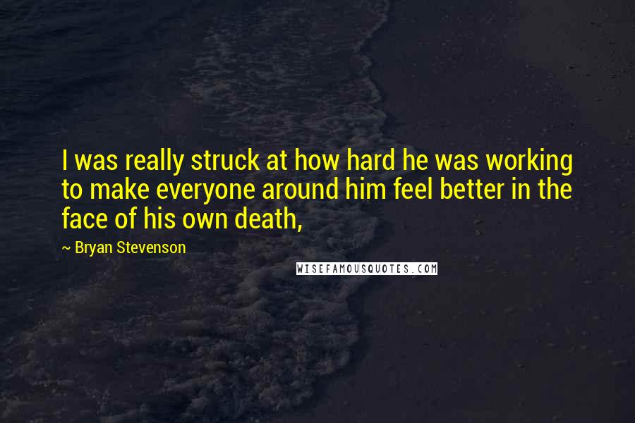 Bryan Stevenson Quotes: I was really struck at how hard he was working to make everyone around him feel better in the face of his own death,