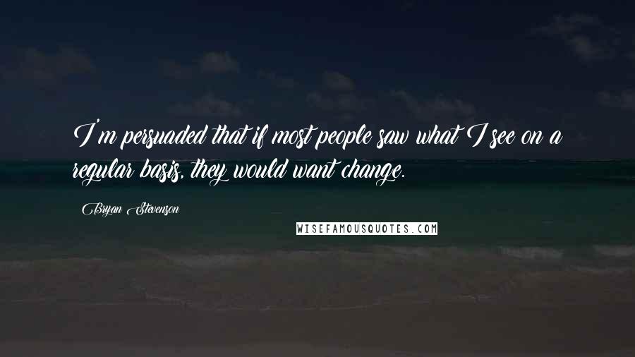 Bryan Stevenson Quotes: I'm persuaded that if most people saw what I see on a regular basis, they would want change.