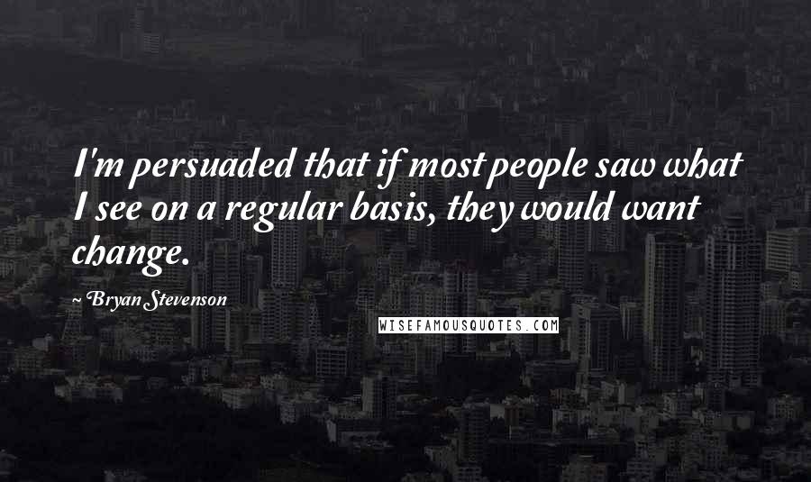 Bryan Stevenson Quotes: I'm persuaded that if most people saw what I see on a regular basis, they would want change.