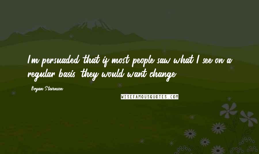 Bryan Stevenson Quotes: I'm persuaded that if most people saw what I see on a regular basis, they would want change.