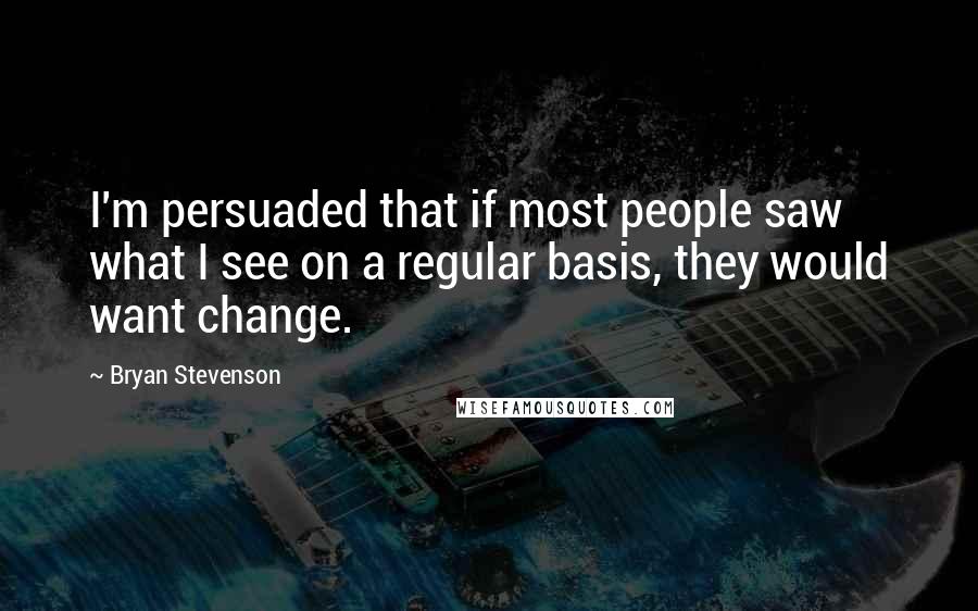 Bryan Stevenson Quotes: I'm persuaded that if most people saw what I see on a regular basis, they would want change.