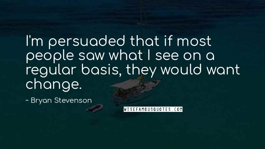 Bryan Stevenson Quotes: I'm persuaded that if most people saw what I see on a regular basis, they would want change.