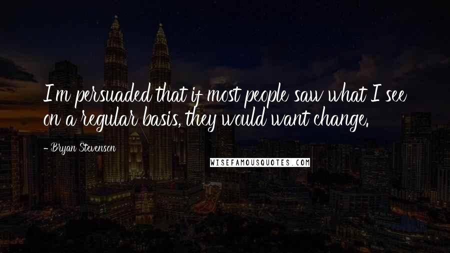 Bryan Stevenson Quotes: I'm persuaded that if most people saw what I see on a regular basis, they would want change.