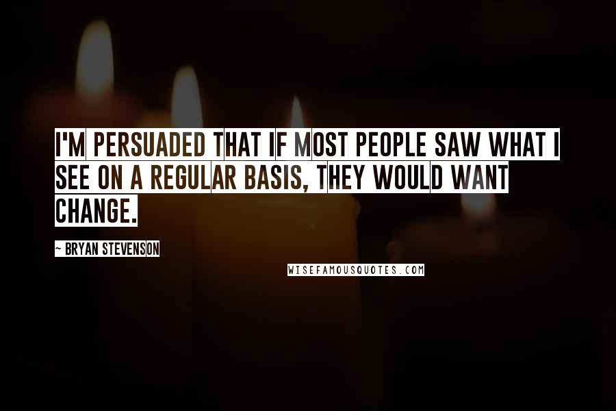 Bryan Stevenson Quotes: I'm persuaded that if most people saw what I see on a regular basis, they would want change.