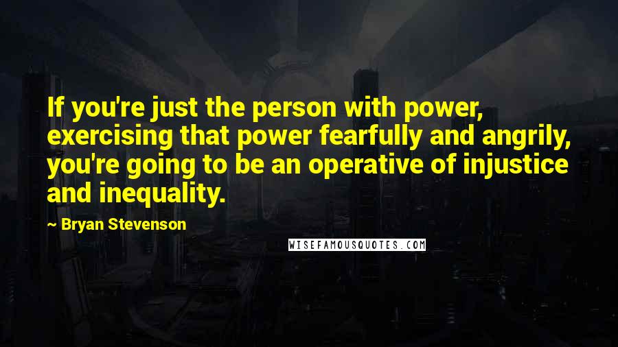 Bryan Stevenson Quotes: If you're just the person with power, exercising that power fearfully and angrily, you're going to be an operative of injustice and inequality.