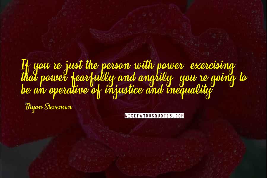 Bryan Stevenson Quotes: If you're just the person with power, exercising that power fearfully and angrily, you're going to be an operative of injustice and inequality.