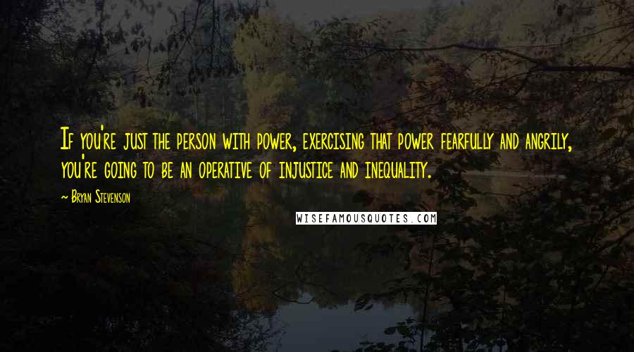 Bryan Stevenson Quotes: If you're just the person with power, exercising that power fearfully and angrily, you're going to be an operative of injustice and inequality.