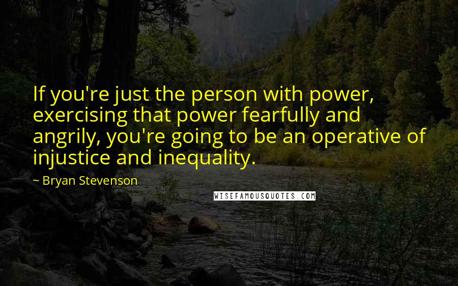 Bryan Stevenson Quotes: If you're just the person with power, exercising that power fearfully and angrily, you're going to be an operative of injustice and inequality.