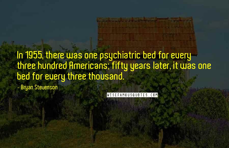 Bryan Stevenson Quotes: In 1955, there was one psychiatric bed for every three hundred Americans; fifty years later, it was one bed for every three thousand.