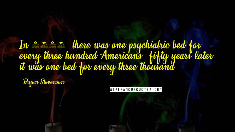 Bryan Stevenson Quotes: In 1955, there was one psychiatric bed for every three hundred Americans; fifty years later, it was one bed for every three thousand.