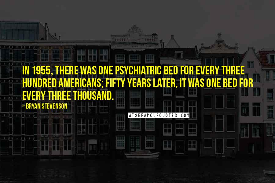 Bryan Stevenson Quotes: In 1955, there was one psychiatric bed for every three hundred Americans; fifty years later, it was one bed for every three thousand.