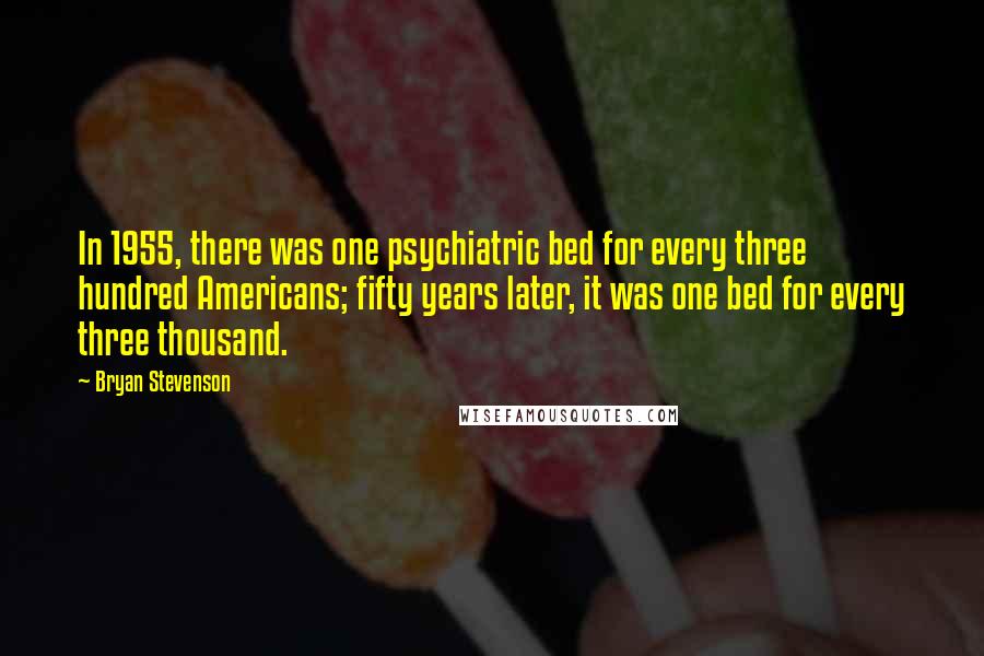 Bryan Stevenson Quotes: In 1955, there was one psychiatric bed for every three hundred Americans; fifty years later, it was one bed for every three thousand.