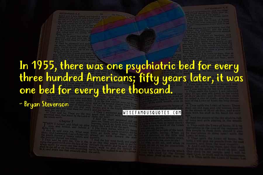 Bryan Stevenson Quotes: In 1955, there was one psychiatric bed for every three hundred Americans; fifty years later, it was one bed for every three thousand.