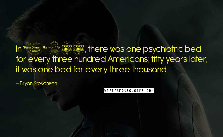 Bryan Stevenson Quotes: In 1955, there was one psychiatric bed for every three hundred Americans; fifty years later, it was one bed for every three thousand.