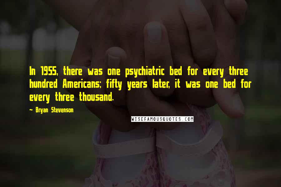 Bryan Stevenson Quotes: In 1955, there was one psychiatric bed for every three hundred Americans; fifty years later, it was one bed for every three thousand.