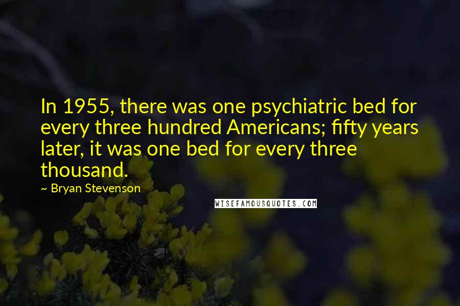 Bryan Stevenson Quotes: In 1955, there was one psychiatric bed for every three hundred Americans; fifty years later, it was one bed for every three thousand.