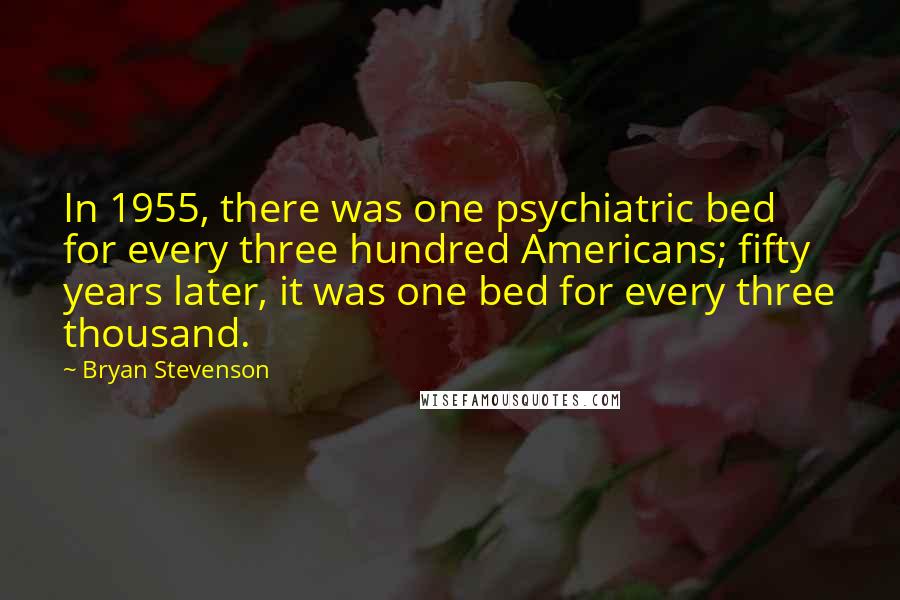 Bryan Stevenson Quotes: In 1955, there was one psychiatric bed for every three hundred Americans; fifty years later, it was one bed for every three thousand.