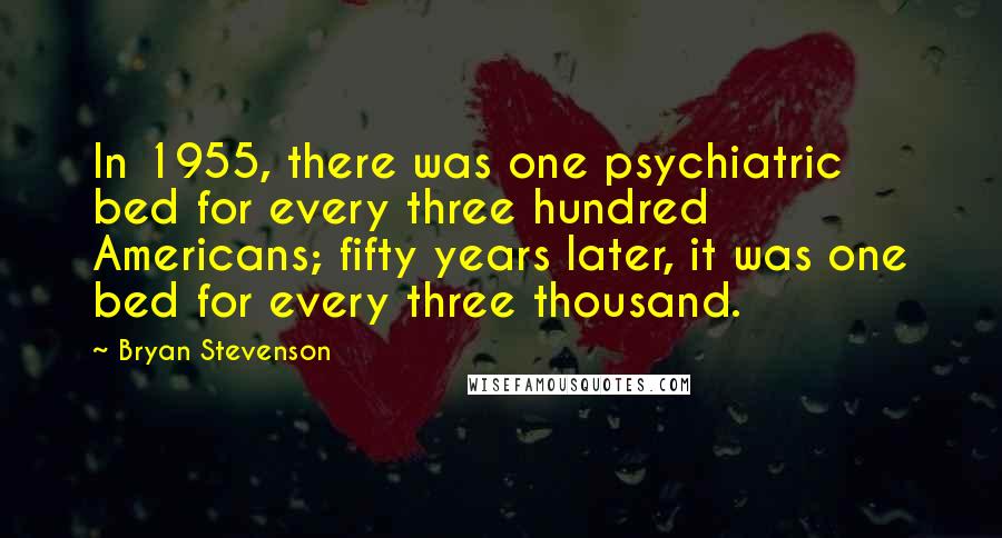 Bryan Stevenson Quotes: In 1955, there was one psychiatric bed for every three hundred Americans; fifty years later, it was one bed for every three thousand.