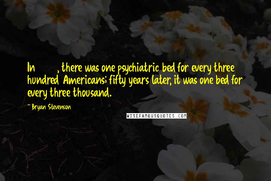 Bryan Stevenson Quotes: In 1955, there was one psychiatric bed for every three hundred Americans; fifty years later, it was one bed for every three thousand.