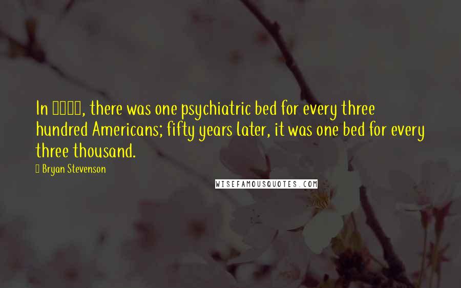 Bryan Stevenson Quotes: In 1955, there was one psychiatric bed for every three hundred Americans; fifty years later, it was one bed for every three thousand.