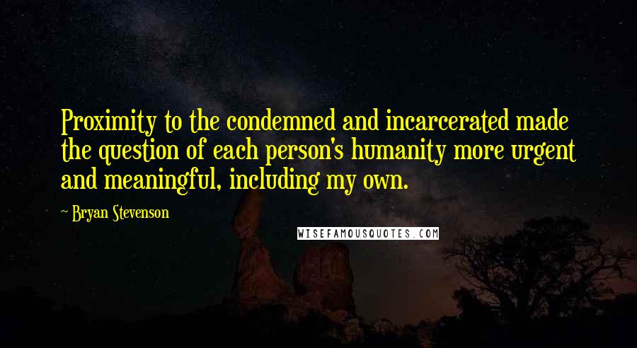 Bryan Stevenson Quotes: Proximity to the condemned and incarcerated made the question of each person's humanity more urgent and meaningful, including my own.