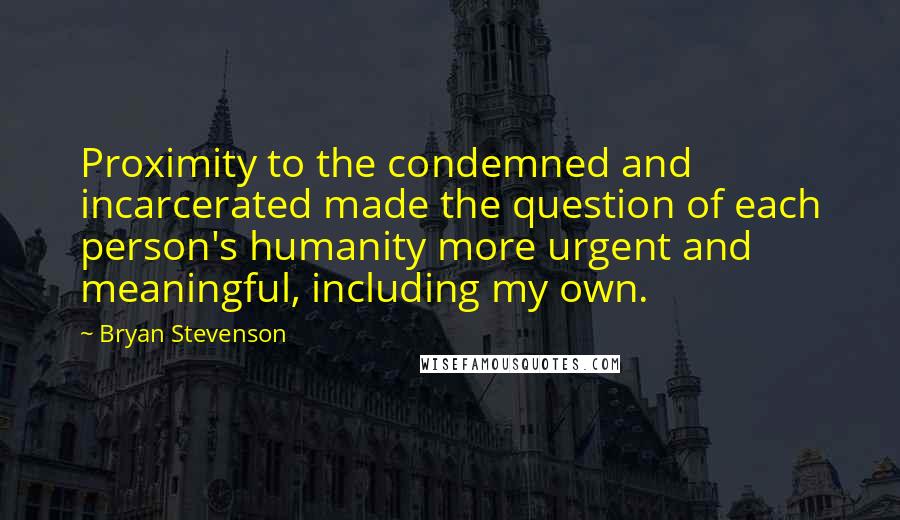 Bryan Stevenson Quotes: Proximity to the condemned and incarcerated made the question of each person's humanity more urgent and meaningful, including my own.