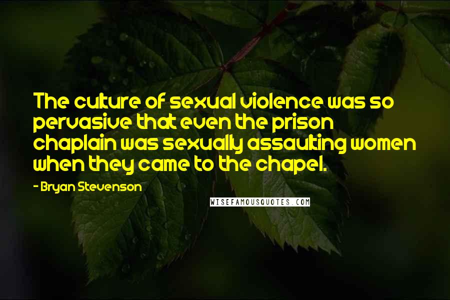 Bryan Stevenson Quotes: The culture of sexual violence was so pervasive that even the prison chaplain was sexually assaulting women when they came to the chapel.