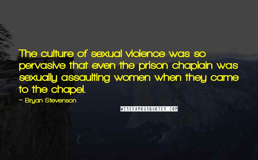 Bryan Stevenson Quotes: The culture of sexual violence was so pervasive that even the prison chaplain was sexually assaulting women when they came to the chapel.