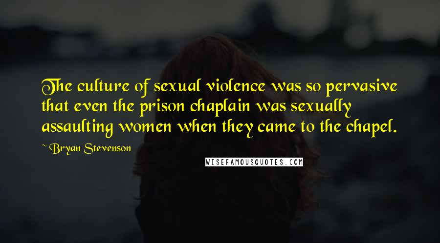 Bryan Stevenson Quotes: The culture of sexual violence was so pervasive that even the prison chaplain was sexually assaulting women when they came to the chapel.
