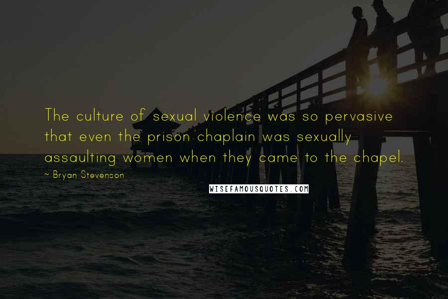 Bryan Stevenson Quotes: The culture of sexual violence was so pervasive that even the prison chaplain was sexually assaulting women when they came to the chapel.