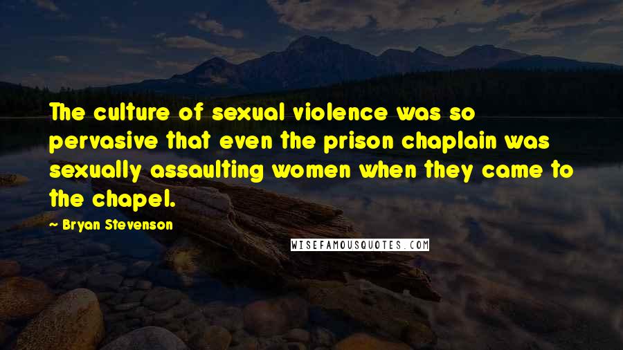 Bryan Stevenson Quotes: The culture of sexual violence was so pervasive that even the prison chaplain was sexually assaulting women when they came to the chapel.