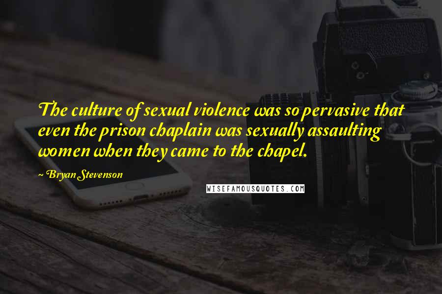 Bryan Stevenson Quotes: The culture of sexual violence was so pervasive that even the prison chaplain was sexually assaulting women when they came to the chapel.