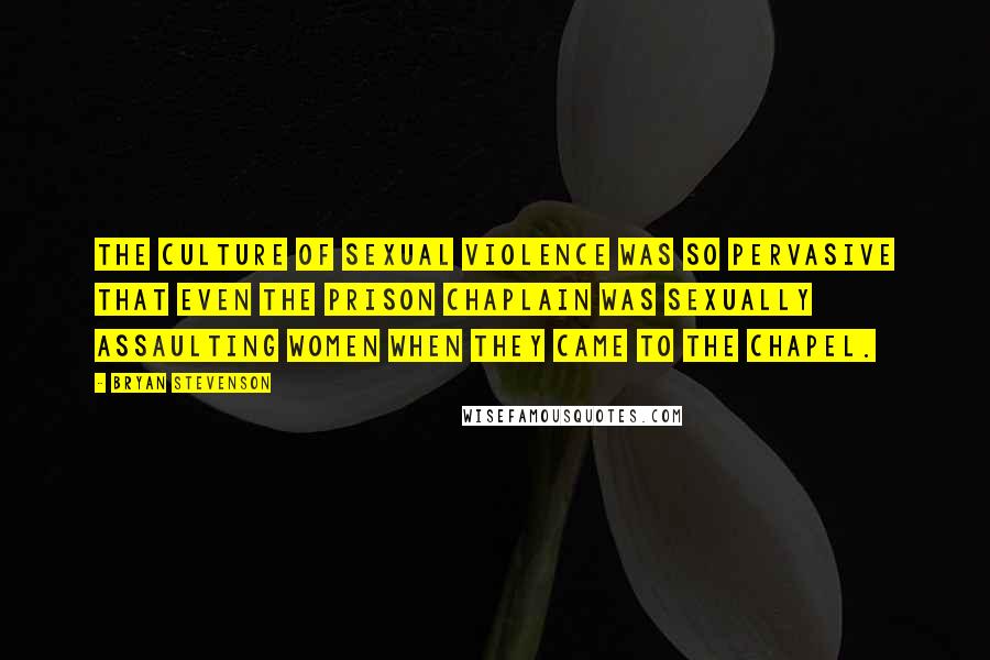Bryan Stevenson Quotes: The culture of sexual violence was so pervasive that even the prison chaplain was sexually assaulting women when they came to the chapel.