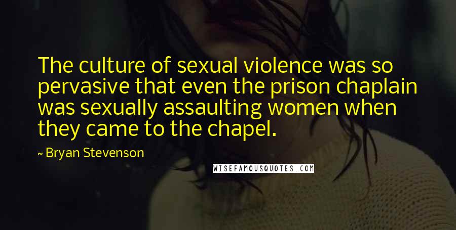 Bryan Stevenson Quotes: The culture of sexual violence was so pervasive that even the prison chaplain was sexually assaulting women when they came to the chapel.