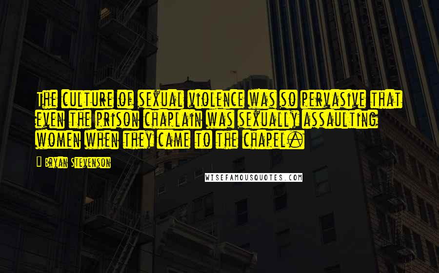 Bryan Stevenson Quotes: The culture of sexual violence was so pervasive that even the prison chaplain was sexually assaulting women when they came to the chapel.