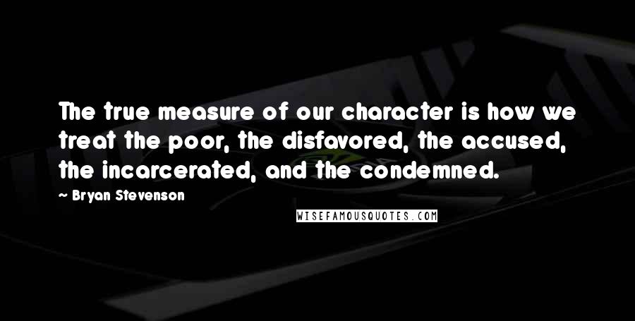 Bryan Stevenson Quotes: The true measure of our character is how we treat the poor, the disfavored, the accused, the incarcerated, and the condemned.