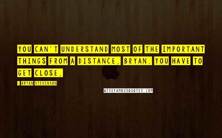 Bryan Stevenson Quotes: You can't understand most of the important things from a distance, Bryan. You have to get close,