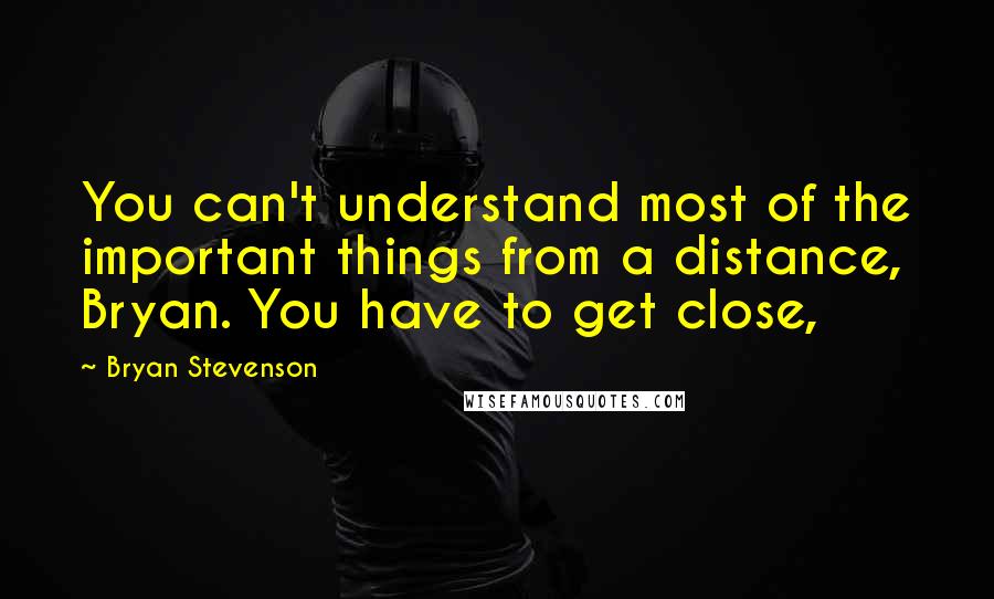 Bryan Stevenson Quotes: You can't understand most of the important things from a distance, Bryan. You have to get close,