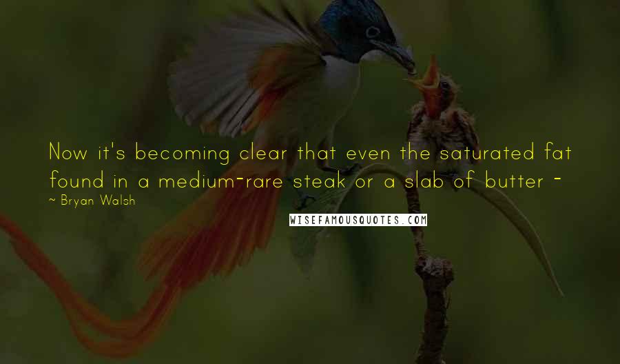 Bryan Walsh Quotes: Now it's becoming clear that even the saturated fat found in a medium-rare steak or a slab of butter -