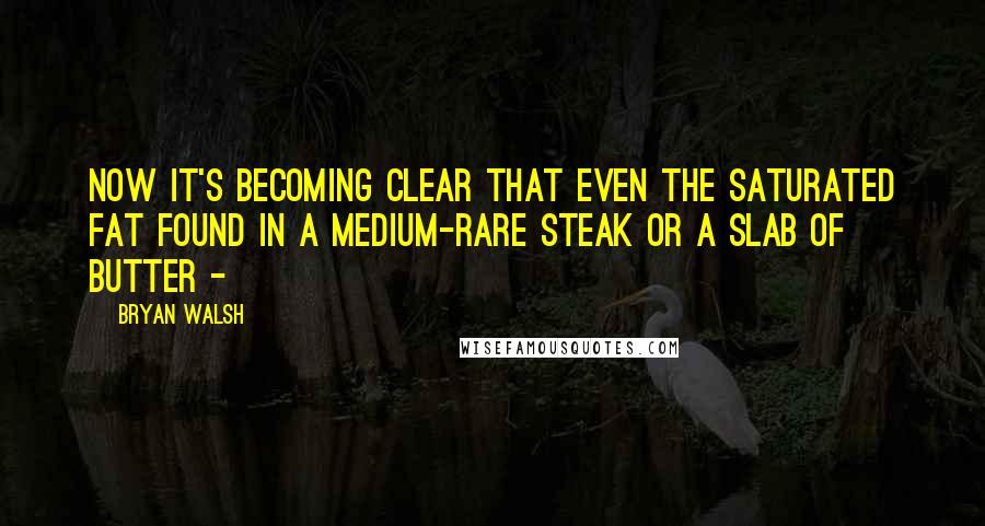 Bryan Walsh Quotes: Now it's becoming clear that even the saturated fat found in a medium-rare steak or a slab of butter - 