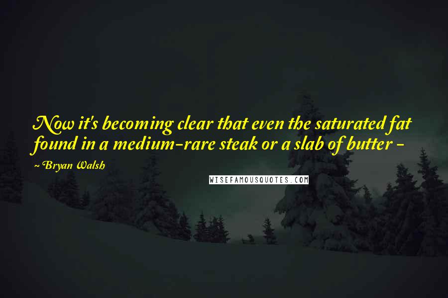 Bryan Walsh Quotes: Now it's becoming clear that even the saturated fat found in a medium-rare steak or a slab of butter - 